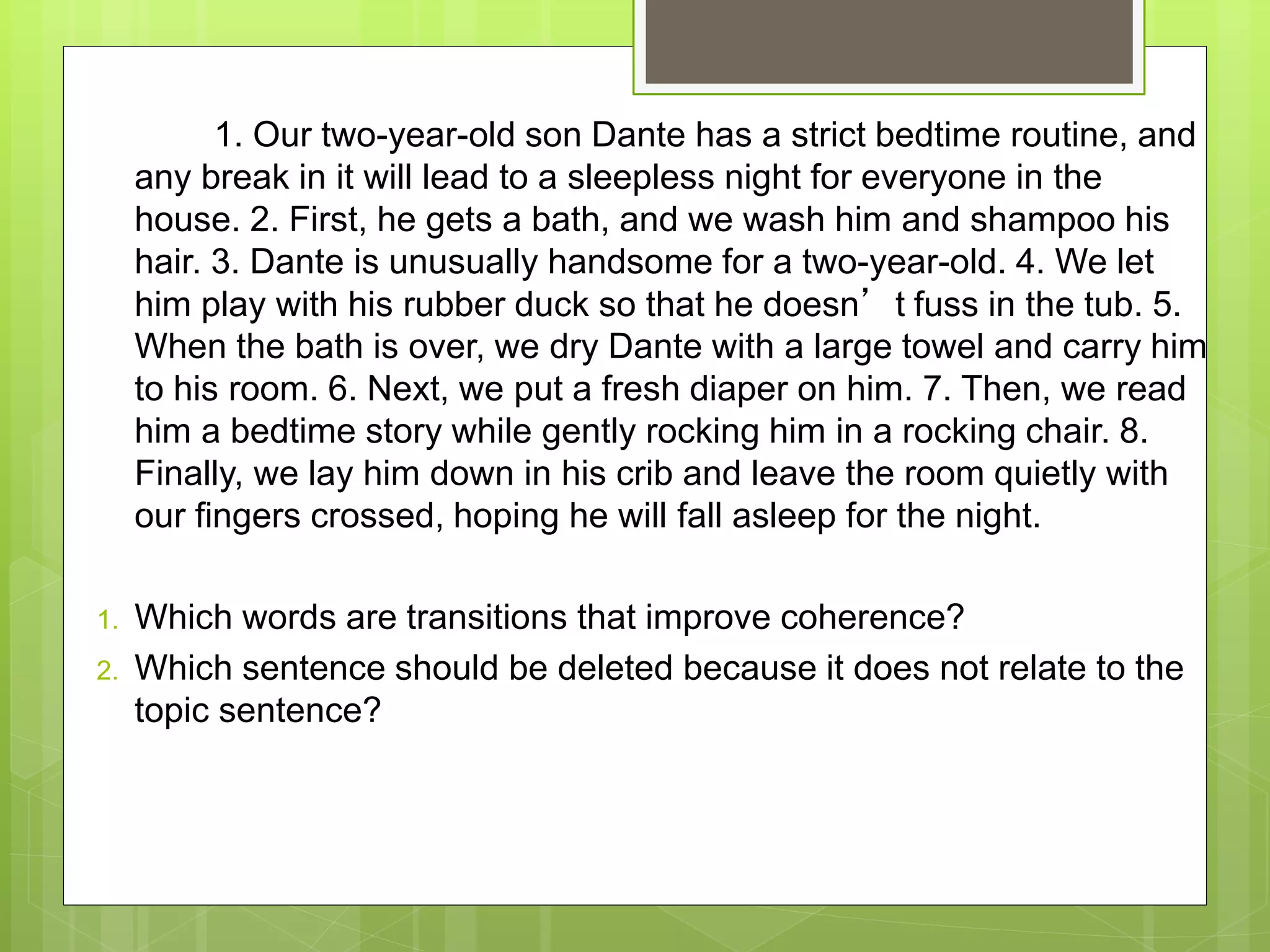 1. Our two-year-old son Dante has a strict bedtime routine, and
any break in it will lead to a sleepless night for everyone in the
house. 2. First, he gets a bath, and we wash him and shampoo his
hair. 3. Dante is unusually handsome for a two-year-old. 4. We let
him play with his rubber duck so that he doesn’t fuss in the tub. 5.
When the bath is over, we dry Dante with a large towel and carry him
to his room. 6. Next, we put a fresh diaper on him. 7. Then, we read
him a bedtime story while gently rocking him in a rocking chair. 8.
Finally, we lay him down in his crib and leave the room quietly with
our fingers crossed, hoping he will fall asleep for the night.
1. Which words are transitions that improve coherence?
2. Which sentence should be deleted because it does not relate to the
topic sentence?
 