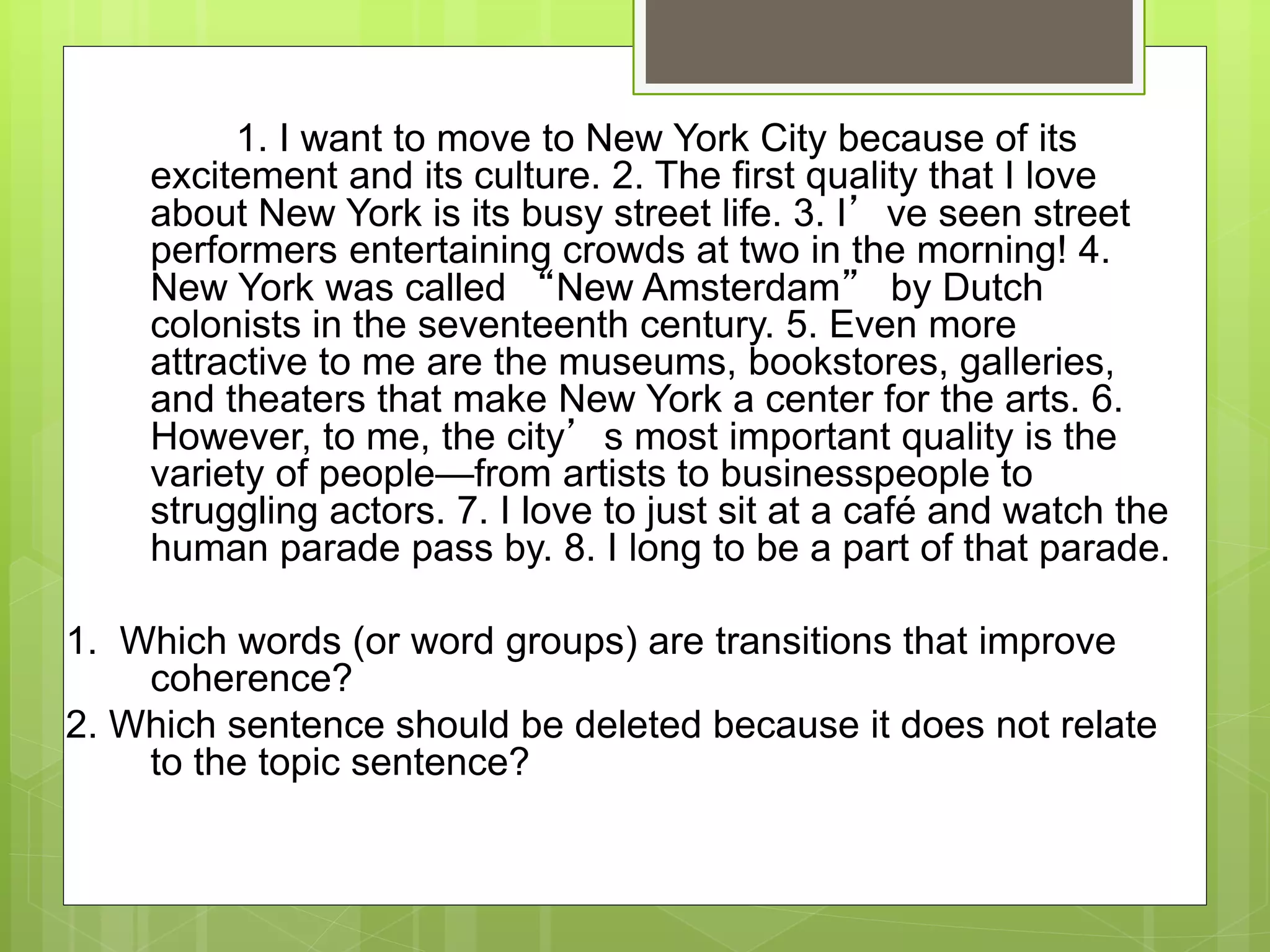 1. I want to move to New York City because of its
excitement and its culture. 2. The first quality that I love
about New York is its busy street life. 3. I’ve seen street
performers entertaining crowds at two in the morning! 4.
New York was called “New Amsterdam” by Dutch
colonists in the seventeenth century. 5. Even more
attractive to me are the museums, bookstores, galleries,
and theaters that make New York a center for the arts. 6.
However, to me, the city’s most important quality is the
variety of people—from artists to businesspeople to
struggling actors. 7. I love to just sit at a café and watch the
human parade pass by. 8. I long to be a part of that parade.
1. Which words (or word groups) are transitions that improve
coherence?
2. Which sentence should be deleted because it does not relate
to the topic sentence?
 