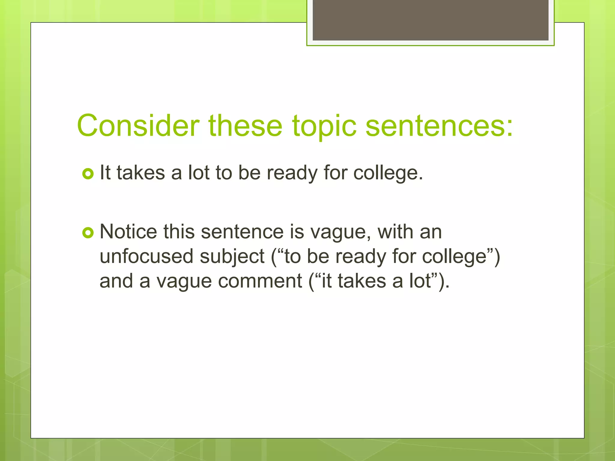 Consider these topic sentences:
 It takes a lot to be ready for college.
 Notice this sentence is vague, with an
unfocused subject (“to be ready for college”)
and a vague comment (“it takes a lot”).
 