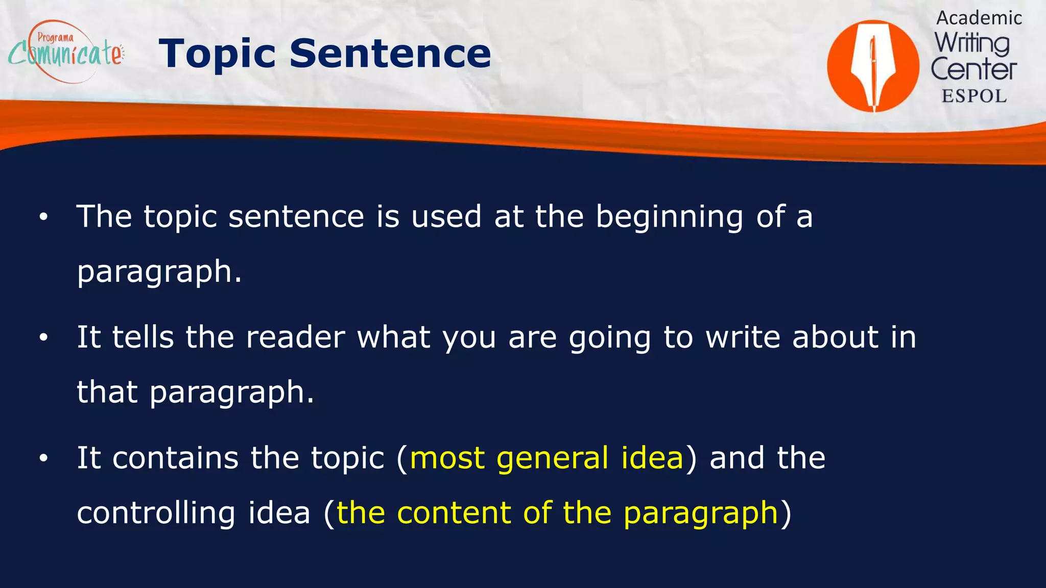 • The topic sentence is used at the beginning of a
paragraph.
• It tells the reader what you are going to write about in
that paragraph.
• It contains the topic (most general idea) and the
controlling idea (the content of the paragraph)
Academic
Topic Sentence
 
