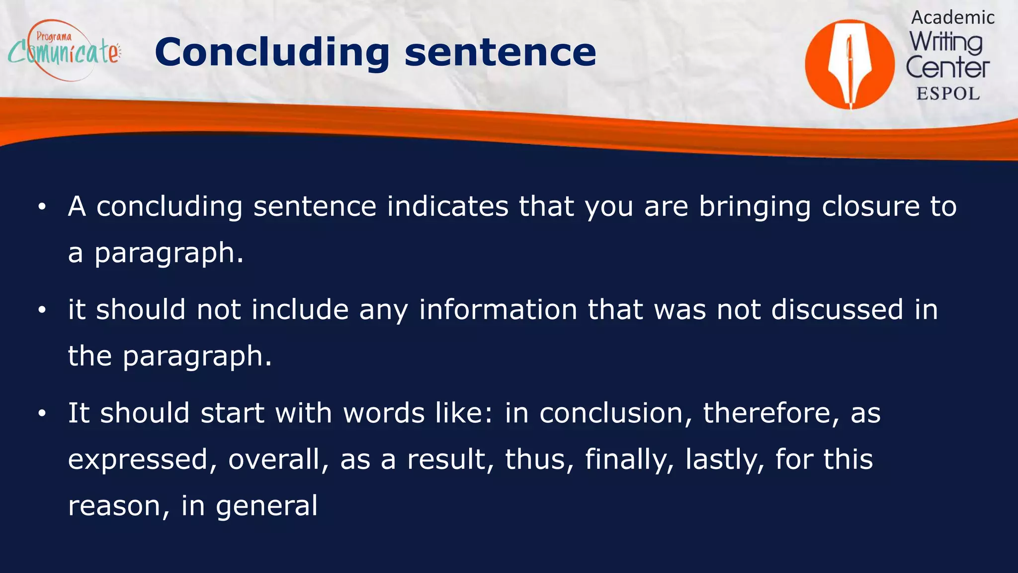 • A concluding sentence indicates that you are bringing closure to
a paragraph.
• it should not include any information that was not discussed in
the paragraph.
• It should start with words like: in conclusion, therefore, as
expressed, overall, as a result, thus, finally, lastly, for this
reason, in general
Academic
Concluding sentence
 