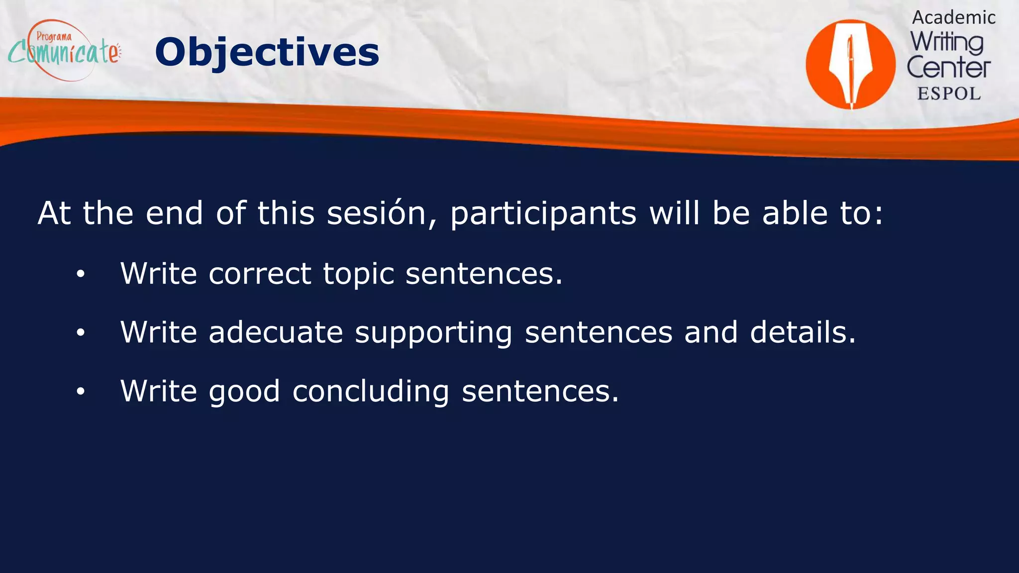 Objectives
At the end of this sesión, participants will be able to:
• Write correct topic sentences.
• Write adecuate supporting sentences and details.
• Write good concluding sentences.
Academic
 