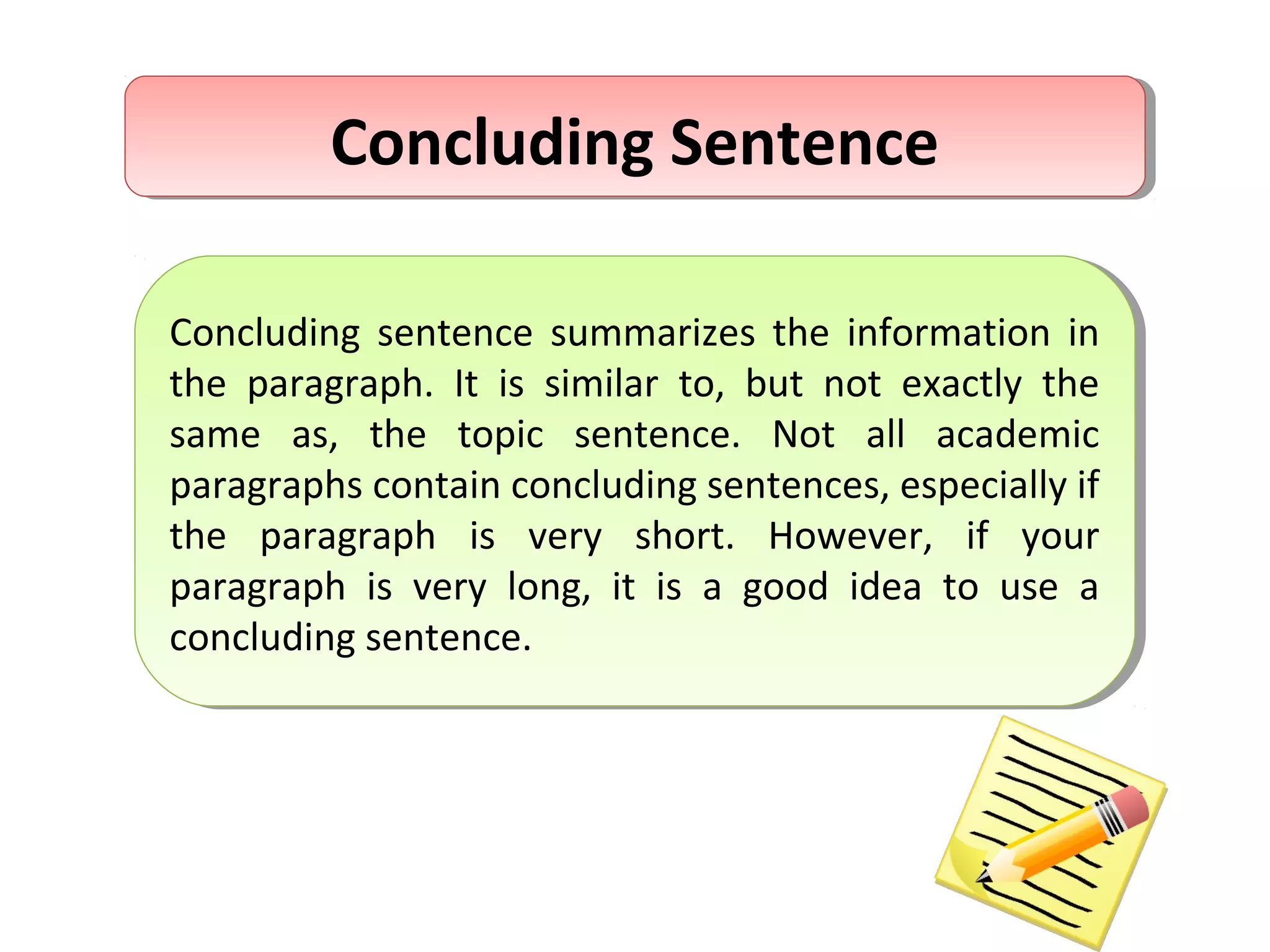 Concluding SentenceConcluding Sentence
Concluding sentence summarizes the information in
the paragraph. It is similar to, but not exactly the
same as, the topic sentence. Not all academic
paragraphs contain concluding sentences, especially if
the paragraph is very short. However, if your
paragraph is very long, it is a good idea to use a
concluding sentence.
Concluding sentence summarizes the information in
the paragraph. It is similar to, but not exactly the
same as, the topic sentence. Not all academic
paragraphs contain concluding sentences, especially if
the paragraph is very short. However, if your
paragraph is very long, it is a good idea to use a
concluding sentence.
 