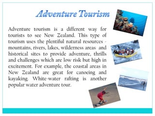 Adventure tourism is a different way for
tourists to see New Zealand. This type of
tourism uses the plentiful natural resources -
mountains, rivers, lakes, wilderness areas and
historical sites to provide adventure, thrills
and challenges which are low risk but high in
excitement. For example, the coastal areas in
New Zealand are great for canoeing and
kayaking. White-water rafting is another
popular water adventure tour.
 