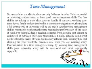 No matter how you slice it, there are only 24 hours in a day. To be successful
at university, students need to learn good time-management skills. The first
skill is not taking on more than you can handle. If you are a working part-
time, have a family and are involved in a community organisation, then taking
a full course-load at university will be too much. Another time management
skill is reasonably estimating the time required to perform each of the tasks
at hand. For example, deeply reading a chapter from a course text cannot be
completed in between television programmes. Finally, actually doing what
needs to be done seems obvious, but is a very difficult skill. You may find that
cleaning out your wardrobe becomes vital when you are avoiding study.
Procrastination is a time manager's enemy. By learning time management
skills your university study will be successful and most importantly
enjoyable.
 
