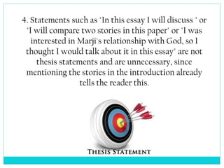 4. Statements such as "In this essay I will discuss " or
"I will compare two stories in this paper" or "I was
interested in Marji's relationship with God, so I
thought I would talk about it in this essay" are not
thesis statements and are unnecessary, since
mentioning the stories in the introduction already
tells the reader this.
 