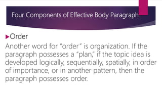 Four Components of Effective Body Paragraph
Order
Another word for “order” is organization. If the
paragraph possesses a “plan,” if the topic idea is
developed logically, sequentially, spatially, in order
of importance, or in another pattern, then the
paragraph possesses order.
 