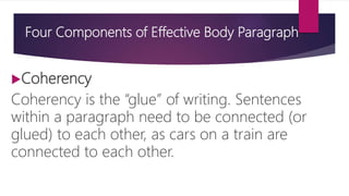 Four Components of Effective Body Paragraph
Coherency
Coherency is the “glue” of writing. Sentences
within a paragraph need to be connected (or
glued) to each other, as cars on a train are
connected to each other.
 