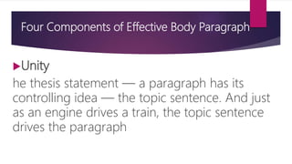 Four Components of Effective Body Paragraph
Unity
he thesis statement — a paragraph has its
controlling idea — the topic sentence. And just
as an engine drives a train, the topic sentence
drives the paragraph
 