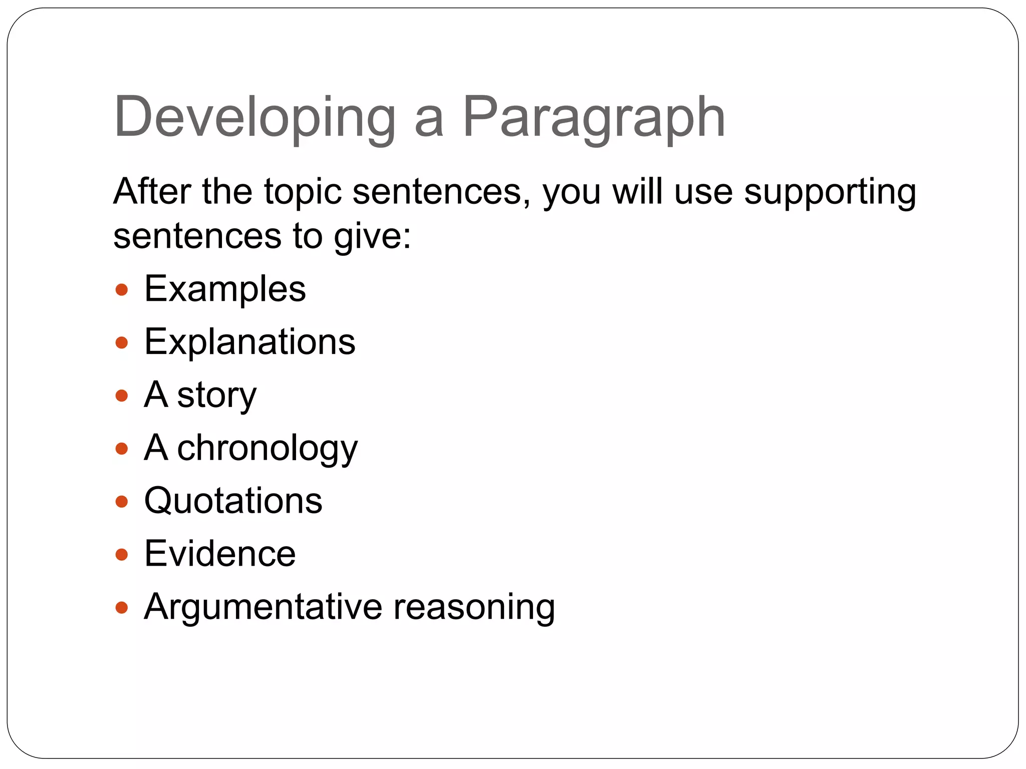Developing a Paragraph
After the topic sentences, you will use supporting
sentences to give:
 Examples
 Explanations
 A story
 A chronology
 Quotations
 Evidence
 Argumentative reasoning
 