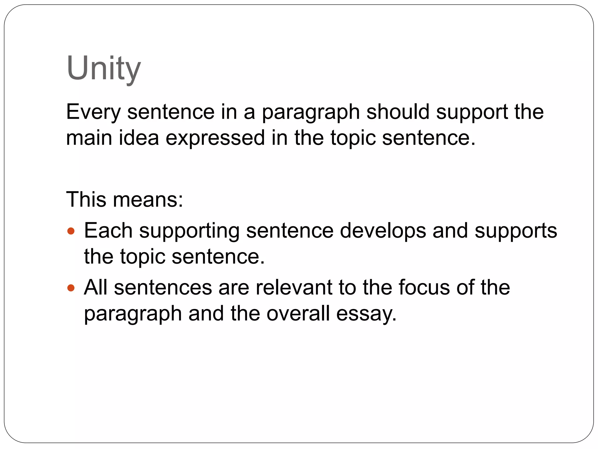 Unity
Every sentence in a paragraph should support the
main idea expressed in the topic sentence.
This means:
 Each supporting sentence develops and supports
the topic sentence.
 All sentences are relevant to the focus of the
paragraph and the overall essay.
 