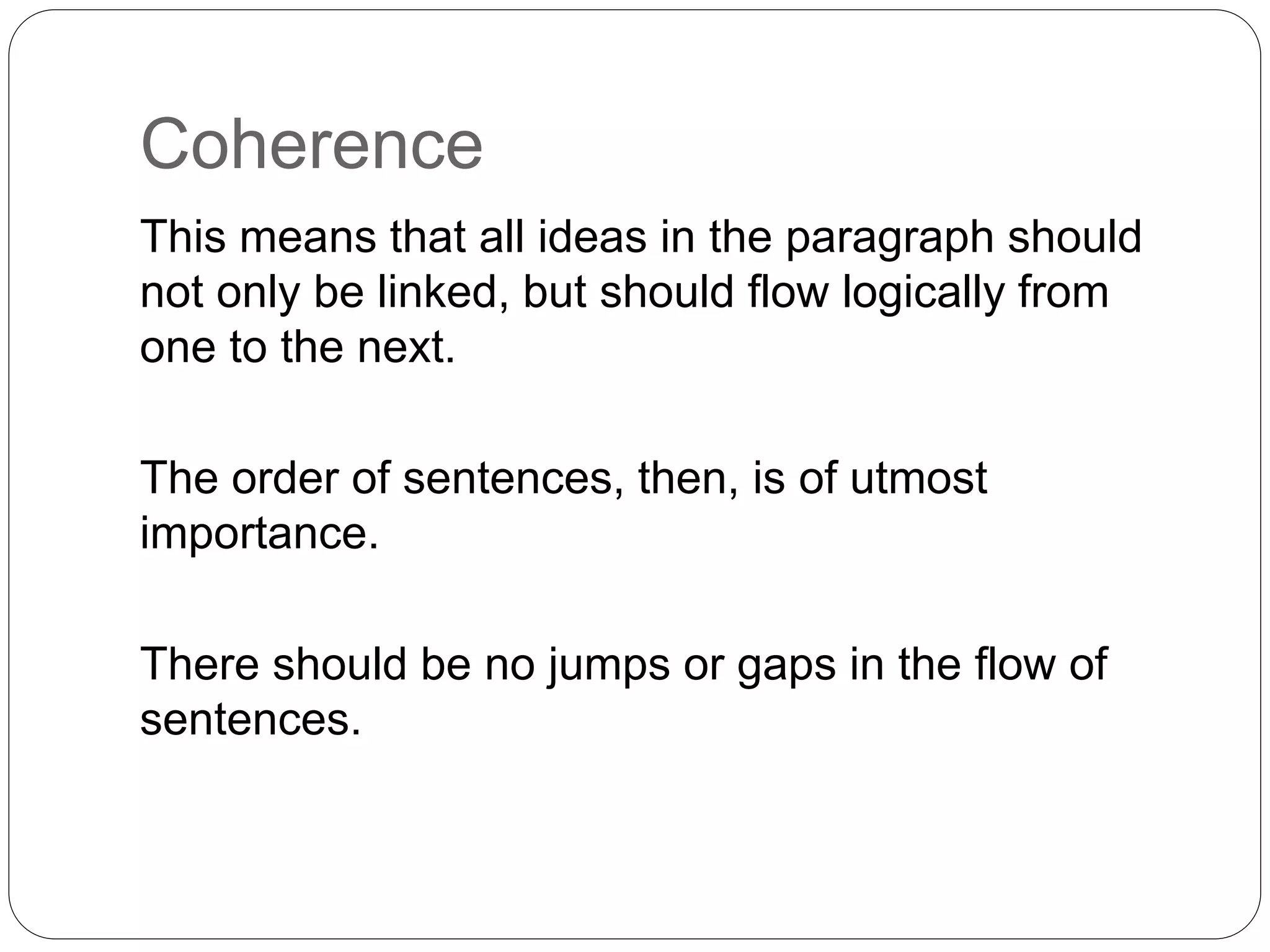Coherence
This means that all ideas in the paragraph should
not only be linked, but should flow logically from
one to the next.
The order of sentences, then, is of utmost
importance.
There should be no jumps or gaps in the flow of
sentences.
 