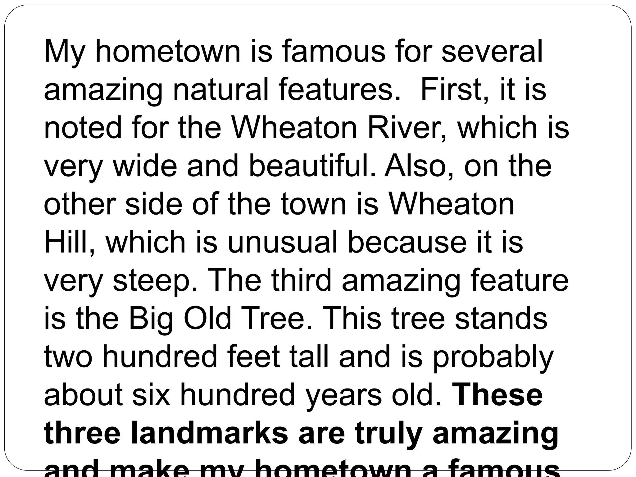 My hometown is famous for several
amazing natural features. First, it is
noted for the Wheaton River, which is
very wide and beautiful. Also, on the
other side of the town is Wheaton
Hill, which is unusual because it is
very steep. The third amazing feature
is the Big Old Tree. This tree stands
two hundred feet tall and is probably
about six hundred years old. These
three landmarks are truly amazing
 