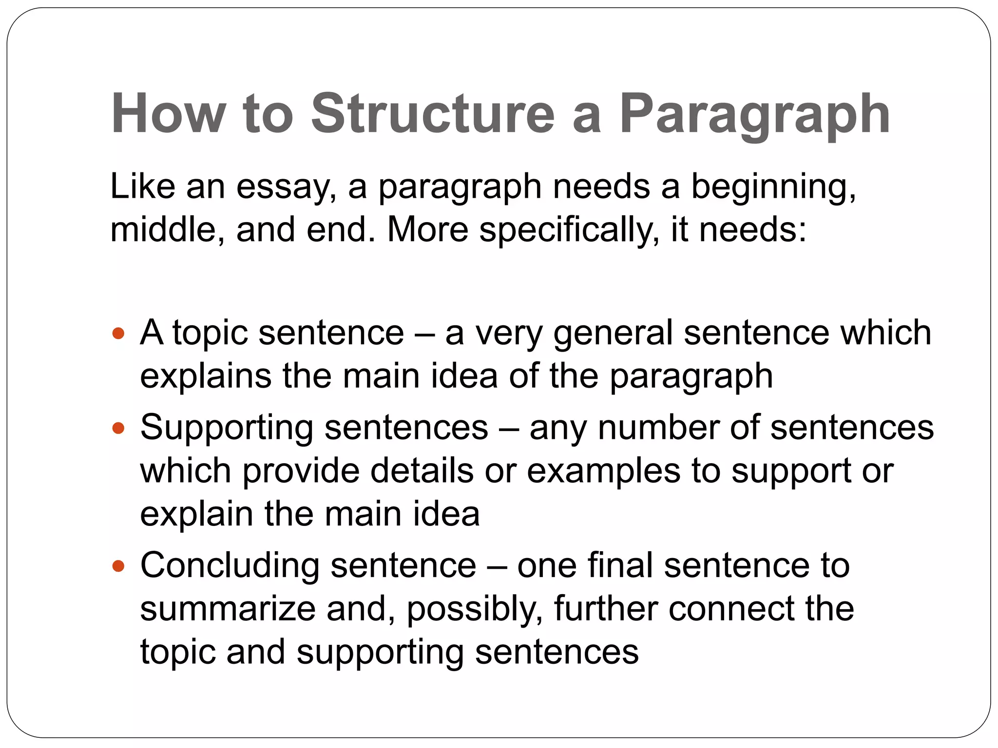 How to Structure a Paragraph
Like an essay, a paragraph needs a beginning,
middle, and end. More specifically, it needs:
 A topic sentence – a very general sentence which
explains the main idea of the paragraph
 Supporting sentences – any number of sentences
which provide details or examples to support or
explain the main idea
 Concluding sentence – one final sentence to
summarize and, possibly, further connect the
topic and supporting sentences
 