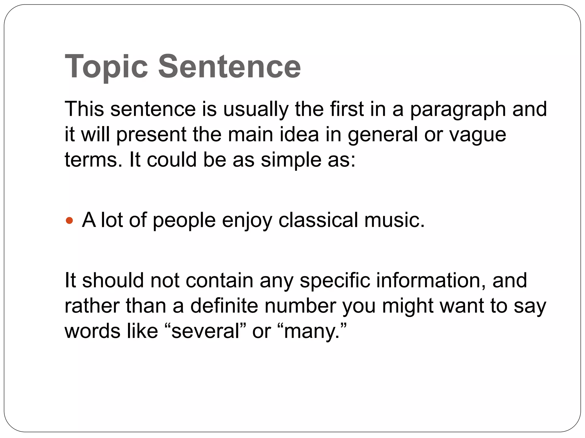 Topic Sentence
This sentence is usually the first in a paragraph and
it will present the main idea in general or vague
terms. It could be as simple as:
 A lot of people enjoy classical music.
It should not contain any specific information, and
rather than a definite number you might want to say
words like “several” or “many.”
 