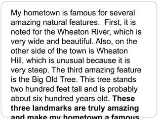 My hometown is famous for several
amazing natural features. First, it is
noted for the Wheaton River, which is
very wide and beautiful. Also, on the
other side of the town is Wheaton
Hill, which is unusual because it is
very steep. The third amazing feature
is the Big Old Tree. This tree stands
two hundred feet tall and is probably
about six hundred years old. These
three landmarks are truly amazing
 
