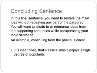 Concluding Sentence
In this final sentence, you need to restate the main
idea without repeating any part of the paragraph.
You will want to allude to or reference ideas from
the supporting sentences while paraphrasing your
topic sentence.
An example, continuing from the previous ones:
 It is clear, then, that classical music enjoys a high
degree of popularity.
 