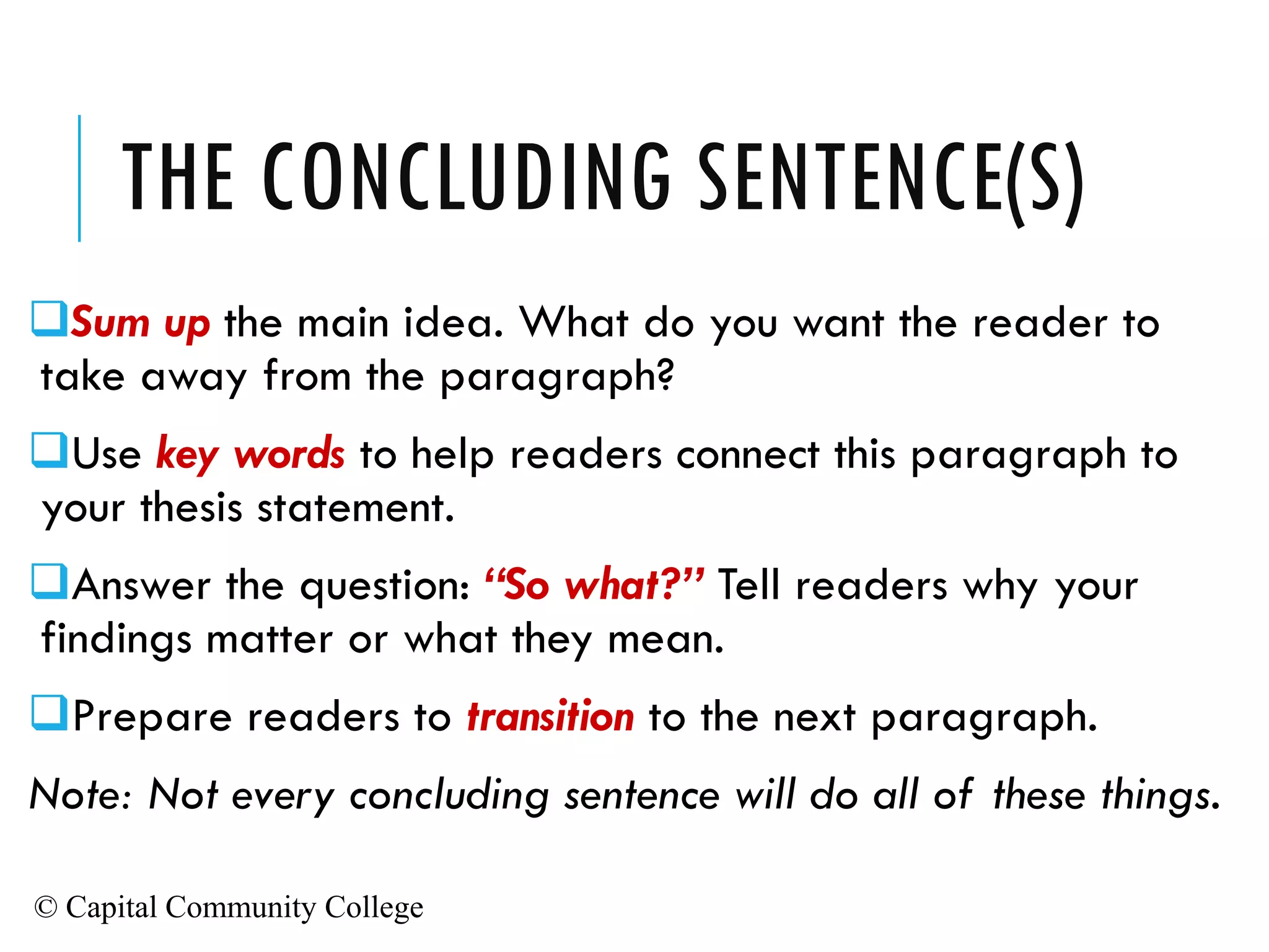 © Capital Community College
THE CONCLUDING SENTENCE(S)
❑Sum up the main idea. What do you want the reader to
take away from the paragraph?
❑Use key words to help readers connect this paragraph to
your thesis statement.
❑Answer the question: “So what?” Tell readers why your
findings matter or what they mean.
❑Prepare readers to transition to the next paragraph.
Note: Not every concluding sentence will do all of these things.
 