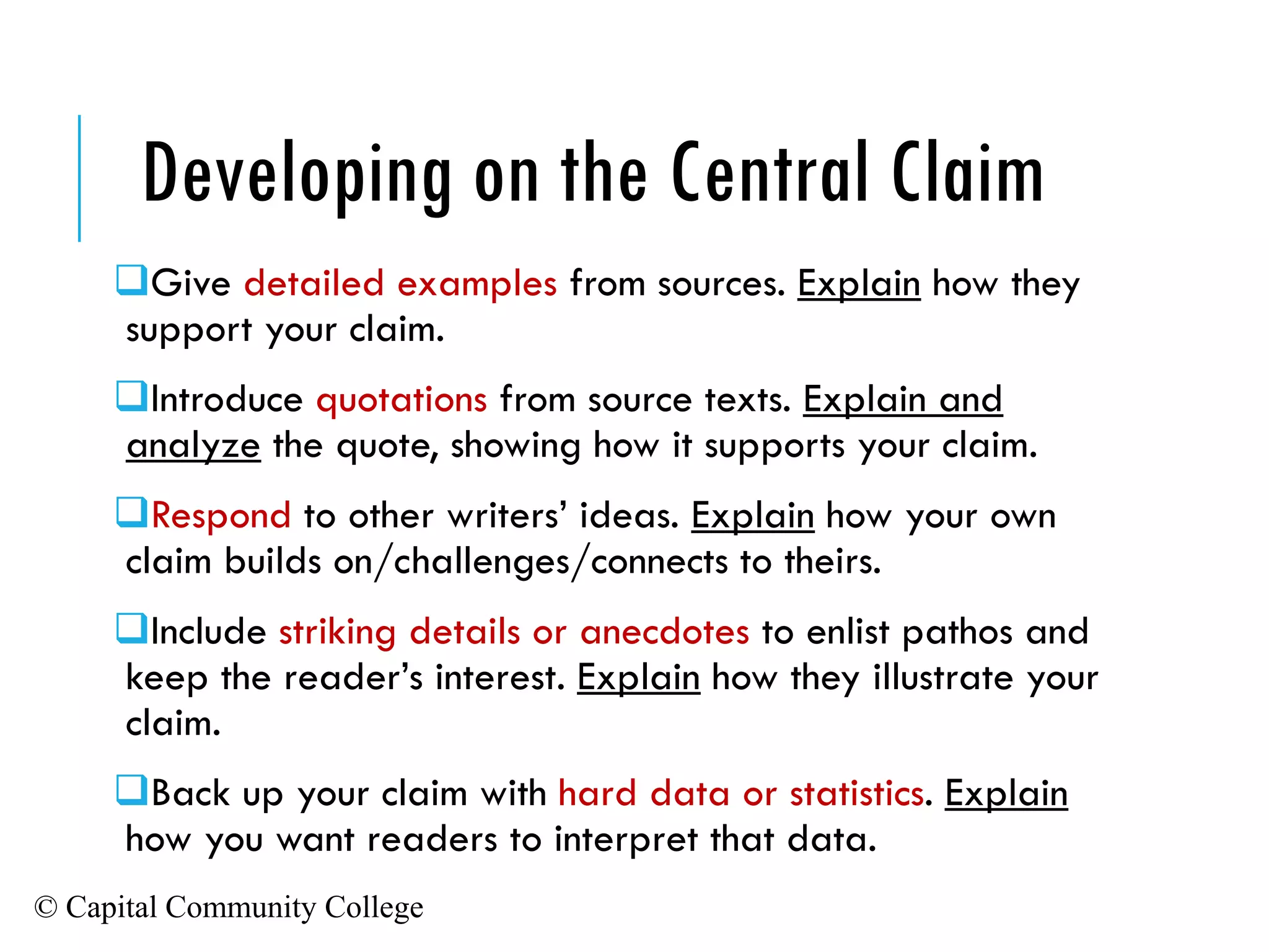© Capital Community College
❑Give detailed examples from sources. Explain how they
support your claim.
❑Introduce quotations from source texts. Explain and
analyze the quote, showing how it supports your claim.
❑Respond to other writers’ ideas. Explain how your own
claim builds on/challenges/connects to theirs.
❑Include striking details or anecdotes to enlist pathos and
keep the reader’s interest. Explain how they illustrate your
claim.
❑Back up your claim with hard data or statistics. Explain
how you want readers to interpret that data.
Developing on the Central Claim
 