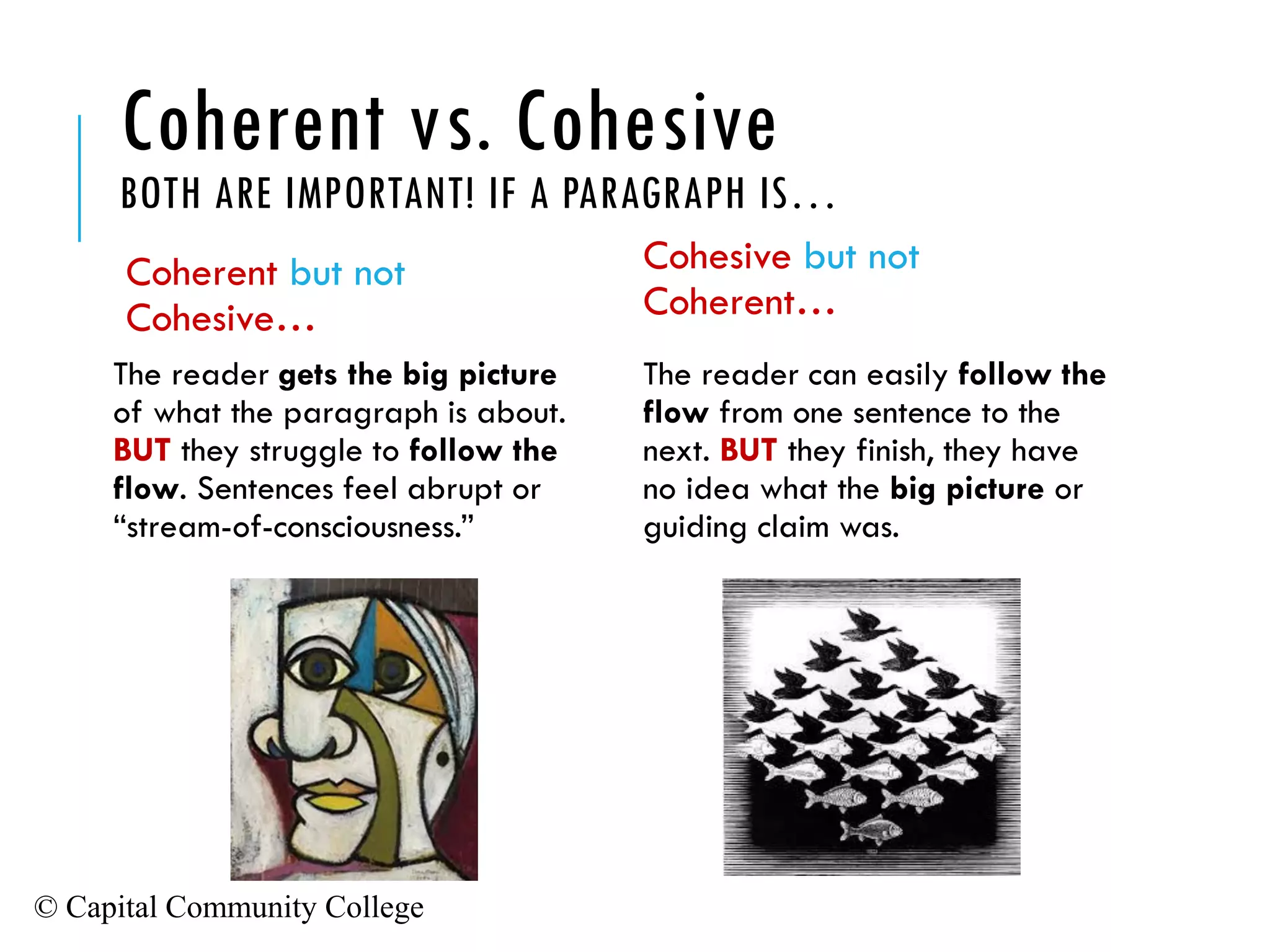 © Capital Community College
Coherent vs. Cohesive
BOTH ARE IMPORTANT! IF A PARAGRAPH IS…
Coherent but not
Cohesive…
The reader gets the big picture
of what the paragraph is about.
BUT they struggle to follow the
flow. Sentences feel abrupt or
“stream-of-consciousness.”
Cohesive but not
Coherent…
The reader can easily follow the
flow from one sentence to the
next. BUT they finish, they have
no idea what the big picture or
guiding claim was.
 