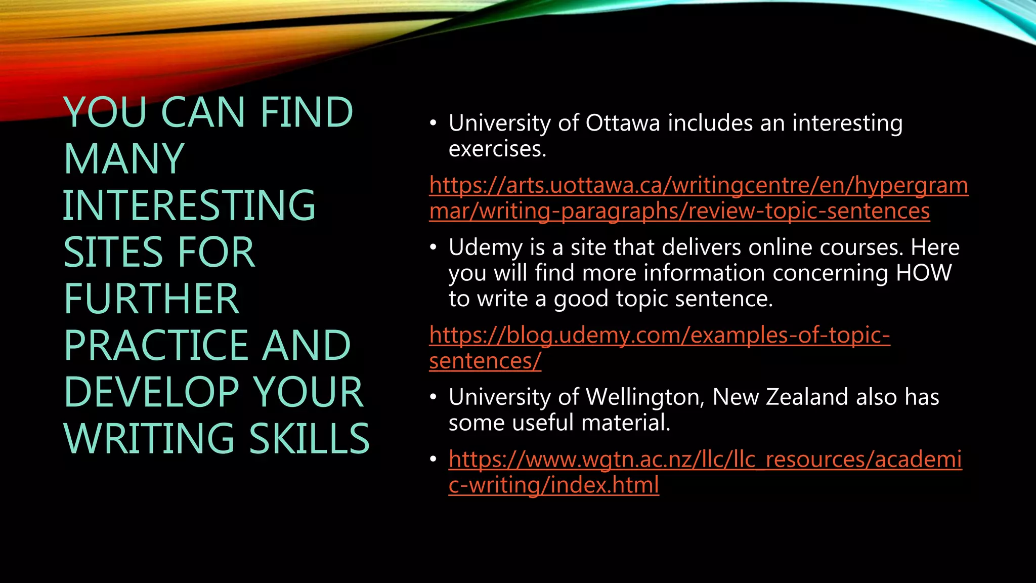 YOU CAN FIND
MANY
INTERESTING
SITES FOR
FURTHER
PRACTICE AND
DEVELOP YOUR
WRITING SKILLS
• University of Ottawa includes an interesting
exercises.
https://arts.uottawa.ca/writingcentre/en/hypergram
mar/writing-paragraphs/review-topic-sentences
• Udemy is a site that delivers online courses. Here
you will find more information concerning HOW
to write a good topic sentence.
https://blog.udemy.com/examples-of-topic-
sentences/
• University of Wellington, New Zealand also has
some useful material.
• https://www.wgtn.ac.nz/llc/llc_resources/academi
c-writing/index.html
 
