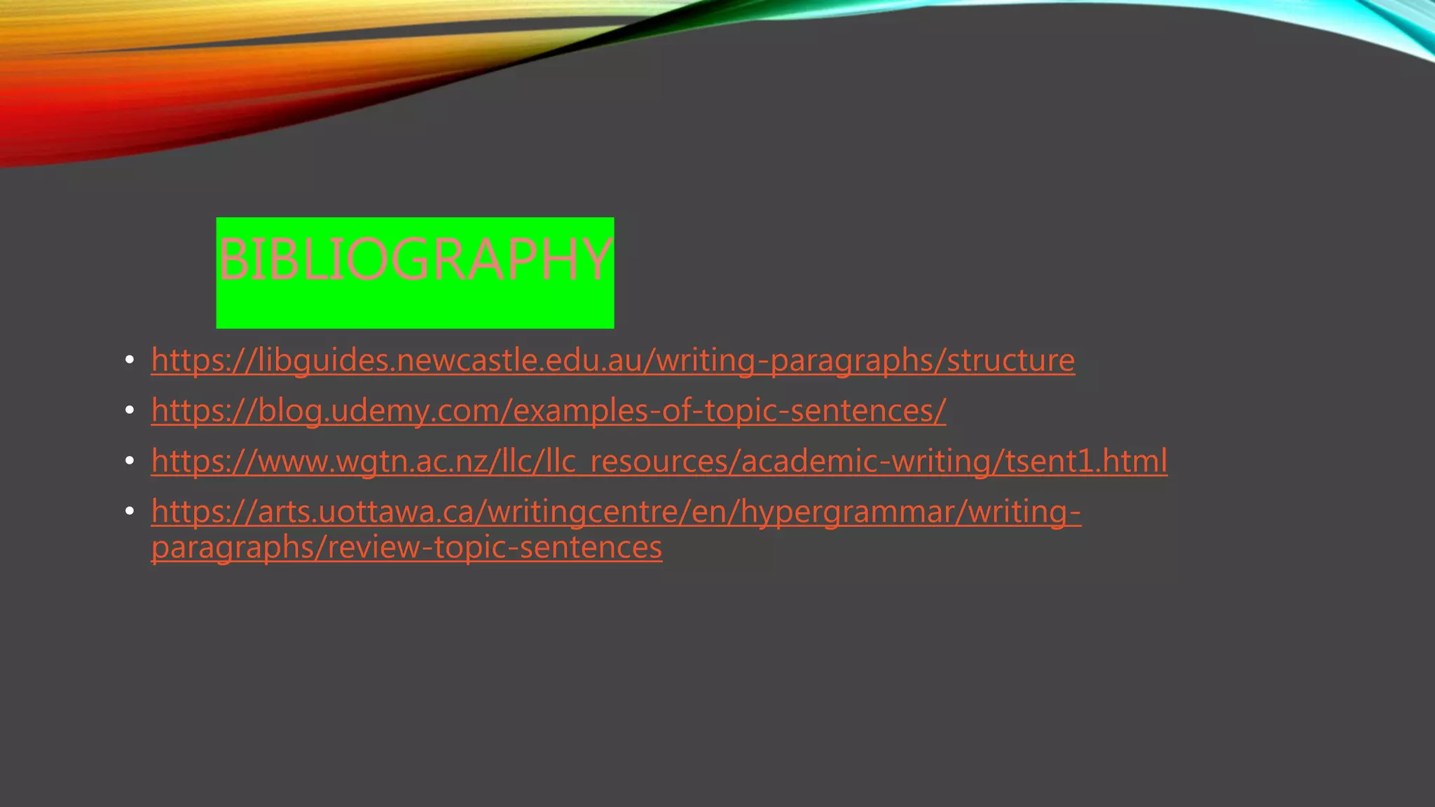 BIBLIOGRAPHY
• https://libguides.newcastle.edu.au/writing-paragraphs/structure
• https://blog.udemy.com/examples-of-topic-sentences/
• https://www.wgtn.ac.nz/llc/llc_resources/academic-writing/tsent1.html
• https://arts.uottawa.ca/writingcentre/en/hypergrammar/writing-
paragraphs/review-topic-sentences
 