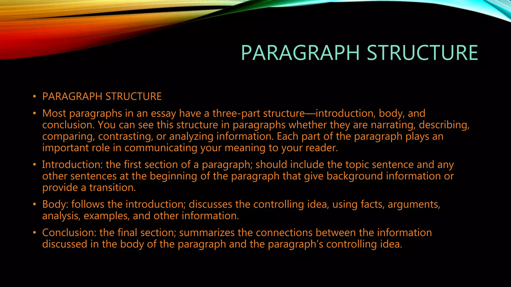 PARAGRAPH STRUCTURE
• PARAGRAPH STRUCTURE
• Most paragraphs in an essay have a three-part structure—introduction, body, and
conclusion. You can see this structure in paragraphs whether they are narrating, describing,
comparing, contrasting, or analyzing information. Each part of the paragraph plays an
important role in communicating your meaning to your reader.
• Introduction: the first section of a paragraph; should include the topic sentence and any
other sentences at the beginning of the paragraph that give background information or
provide a transition.
• Body: follows the introduction; discusses the controlling idea, using facts, arguments,
analysis, examples, and other information.
• Conclusion: the final section; summarizes the connections between the information
discussed in the body of the paragraph and the paragraph’s controlling idea.
 