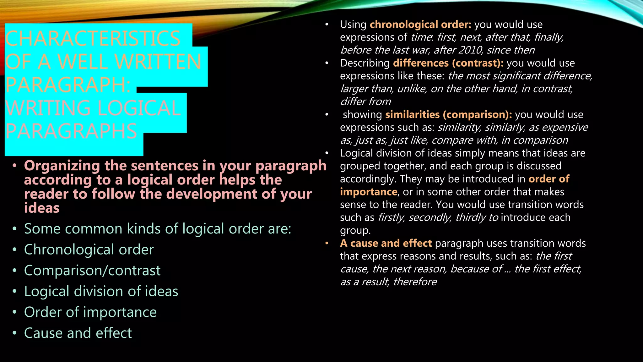 CHARACTERISTICS
OF A WELL WRITTEN
PARAGRAPH:
WRITING LOGICAL
PARAGRAPHS
• Organizing the sentences in your paragraph
according to a logical order helps the
reader to follow the development of your
ideas
• Some common kinds of logical order are:
• Chronological order
• Comparison/contrast
• Logical division of ideas
• Order of importance
• Cause and effect
• Using chronological order: you would use
expressions of time: first, next, after that, finally,
before the last war, after 2010, since then
• Describing differences (contrast): you would use
expressions like these: the most significant difference,
larger than, unlike, on the other hand, in contrast,
differ from
• showing similarities (comparison): you would use
expressions such as: similarity, similarly, as expensive
as, just as, just like, compare with, in comparison
• Logical division of ideas simply means that ideas are
grouped together, and each group is discussed
accordingly. They may be introduced in order of
importance, or in some other order that makes
sense to the reader. You would use transition words
such as firstly, secondly, thirdly to introduce each
group.
• A cause and effect paragraph uses transition words
that express reasons and results, such as: the first
cause, the next reason, because of ... the first effect,
as a result, therefore
 