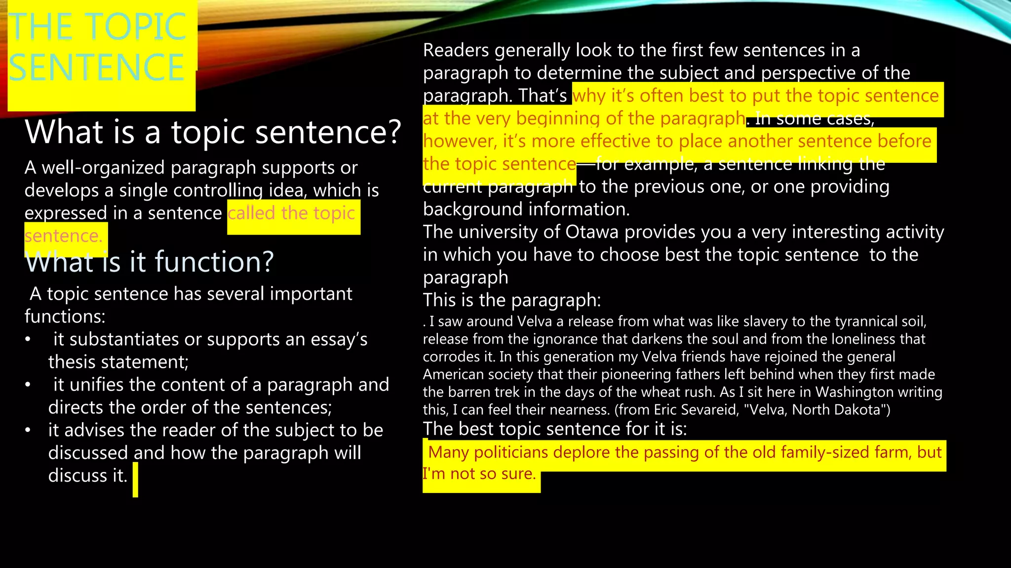 THE TOPIC
SENTENCE
What is a topic sentence?
A well-organized paragraph supports or
develops a single controlling idea, which is
expressed in a sentence called the topic
sentence.
What is it function?
A topic sentence has several important
functions:
• it substantiates or supports an essay’s
thesis statement;
• it unifies the content of a paragraph and
directs the order of the sentences;
• it advises the reader of the subject to be
discussed and how the paragraph will
discuss it.
Readers generally look to the first few sentences in a
paragraph to determine the subject and perspective of the
paragraph. That’s why it’s often best to put the topic sentence
at the very beginning of the paragraph. In some cases,
however, it’s more effective to place another sentence before
the topic sentence—for example, a sentence linking the
current paragraph to the previous one, or one providing
background information.
The university of Otawa provides you a very interesting activity
in which you have to choose best the topic sentence to the
paragraph
This is the paragraph:
. I saw around Velva a release from what was like slavery to the tyrannical soil,
release from the ignorance that darkens the soul and from the loneliness that
corrodes it. In this generation my Velva friends have rejoined the general
American society that their pioneering fathers left behind when they first made
the barren trek in the days of the wheat rush. As I sit here in Washington writing
this, I can feel their nearness. (from Eric Sevareid, "Velva, North Dakota")
The best topic sentence for it is:
Many politicians deplore the passing of the old family-sized farm, but
I'm not so sure.
 