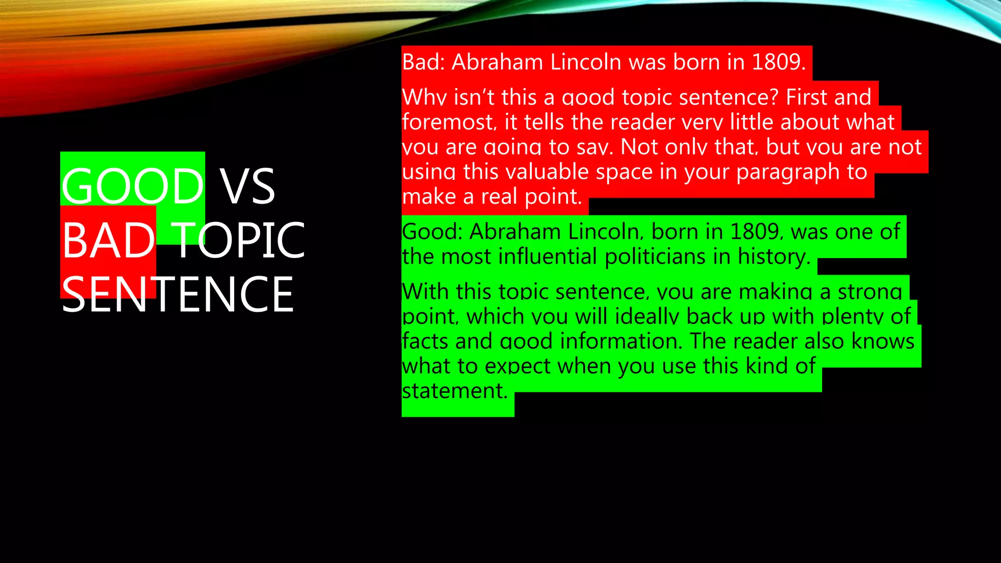GOOD VS
BAD TOPIC
SENTENCE
Bad: Abraham Lincoln was born in 1809.
Why isn’t this a good topic sentence? First and
foremost, it tells the reader very little about what
you are going to say. Not only that, but you are not
using this valuable space in your paragraph to
make a real point.
Good: Abraham Lincoln, born in 1809, was one of
the most influential politicians in history.
With this topic sentence, you are making a strong
point, which you will ideally back up with plenty of
facts and good information. The reader also knows
what to expect when you use this kind of
statement.
 