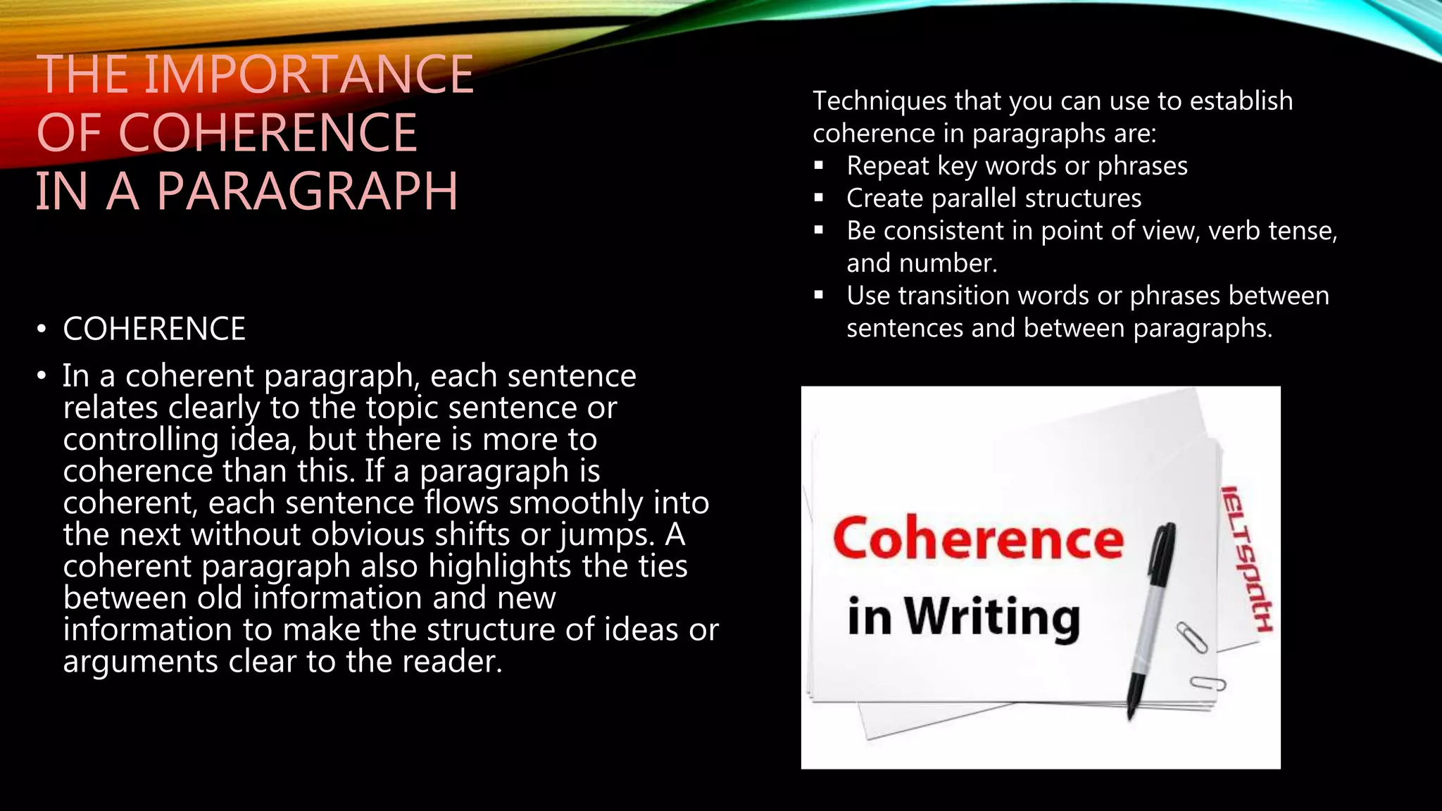 THE IMPORTANCE
OF COHERENCE
IN A PARAGRAPH
• COHERENCE
• In a coherent paragraph, each sentence
relates clearly to the topic sentence or
controlling idea, but there is more to
coherence than this. If a paragraph is
coherent, each sentence flows smoothly into
the next without obvious shifts or jumps. A
coherent paragraph also highlights the ties
between old information and new
information to make the structure of ideas or
arguments clear to the reader.
Techniques that you can use to establish
coherence in paragraphs are:
 Repeat key words or phrases
 Create parallel structures
 Be consistent in point of view, verb tense,
and number.
 Use transition words or phrases between
sentences and between paragraphs.
 
