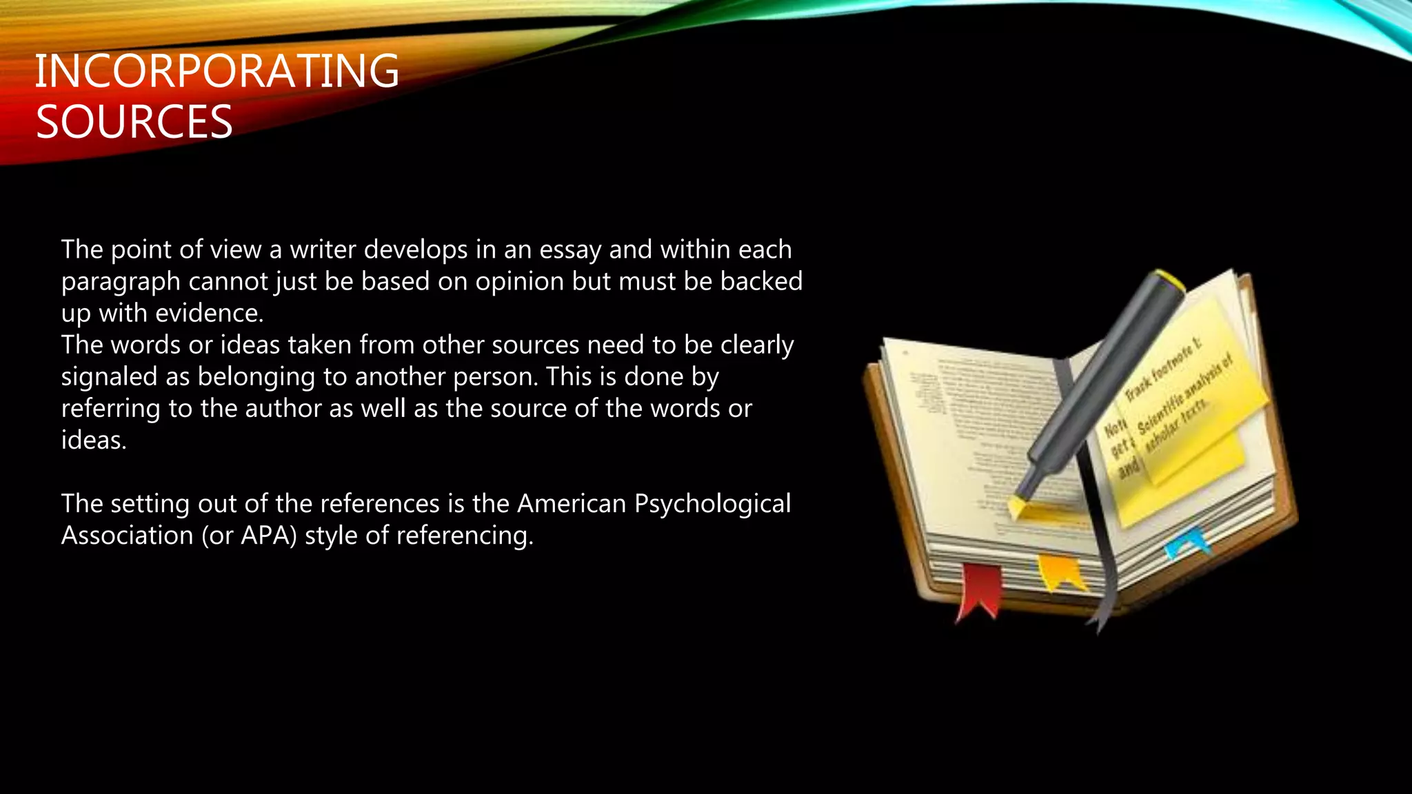 INCORPORATING
SOURCES
The point of view a writer develops in an essay and within each
paragraph cannot just be based on opinion but must be backed
up with evidence.
The words or ideas taken from other sources need to be clearly
signaled as belonging to another person. This is done by
referring to the author as well as the source of the words or
ideas.
The setting out of the references is the American Psychological
Association (or APA) style of referencing.
 