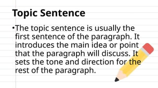 Topic Sentence
•The topic sentence is usually the
first sentence of the paragraph. It
introduces the main idea or point
that the paragraph will discuss. It
sets the tone and direction for the
rest of the paragraph.
 