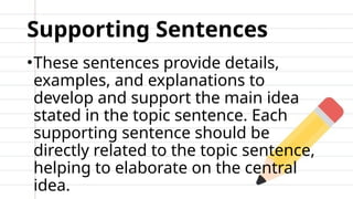Supporting Sentences
•These sentences provide details,
examples, and explanations to
develop and support the main idea
stated in the topic sentence. Each
supporting sentence should be
directly related to the topic sentence,
helping to elaborate on the central
idea.
 