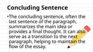 Concluding Sentence
•The concluding sentence, often the
last sentence of the paragraph,
summarizes the main idea or
provides a final thought. It can also
serve as a transition to the next
paragraph, helping to maintain the
flow of the essay.
 