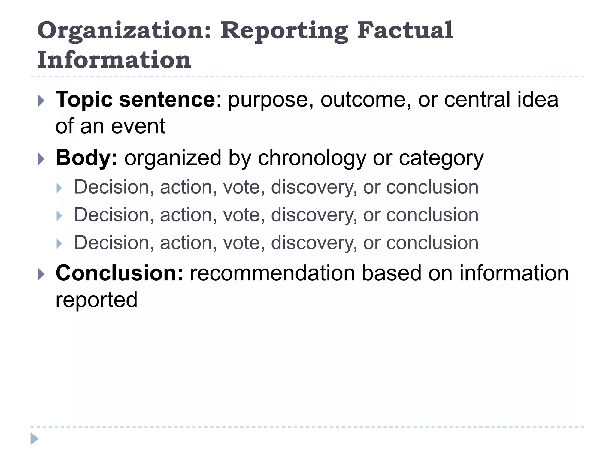 Organization: Reporting Factual InformationTopic sentence: purpose, outcome, or central idea of an eventBody: organized by chronology or categoryDecision, action, vote, discovery, or conclusionDecision, action, vote, discovery, or conclusionDecision, action, vote, discovery, or conclusionConclusion: recommendation based on information reported