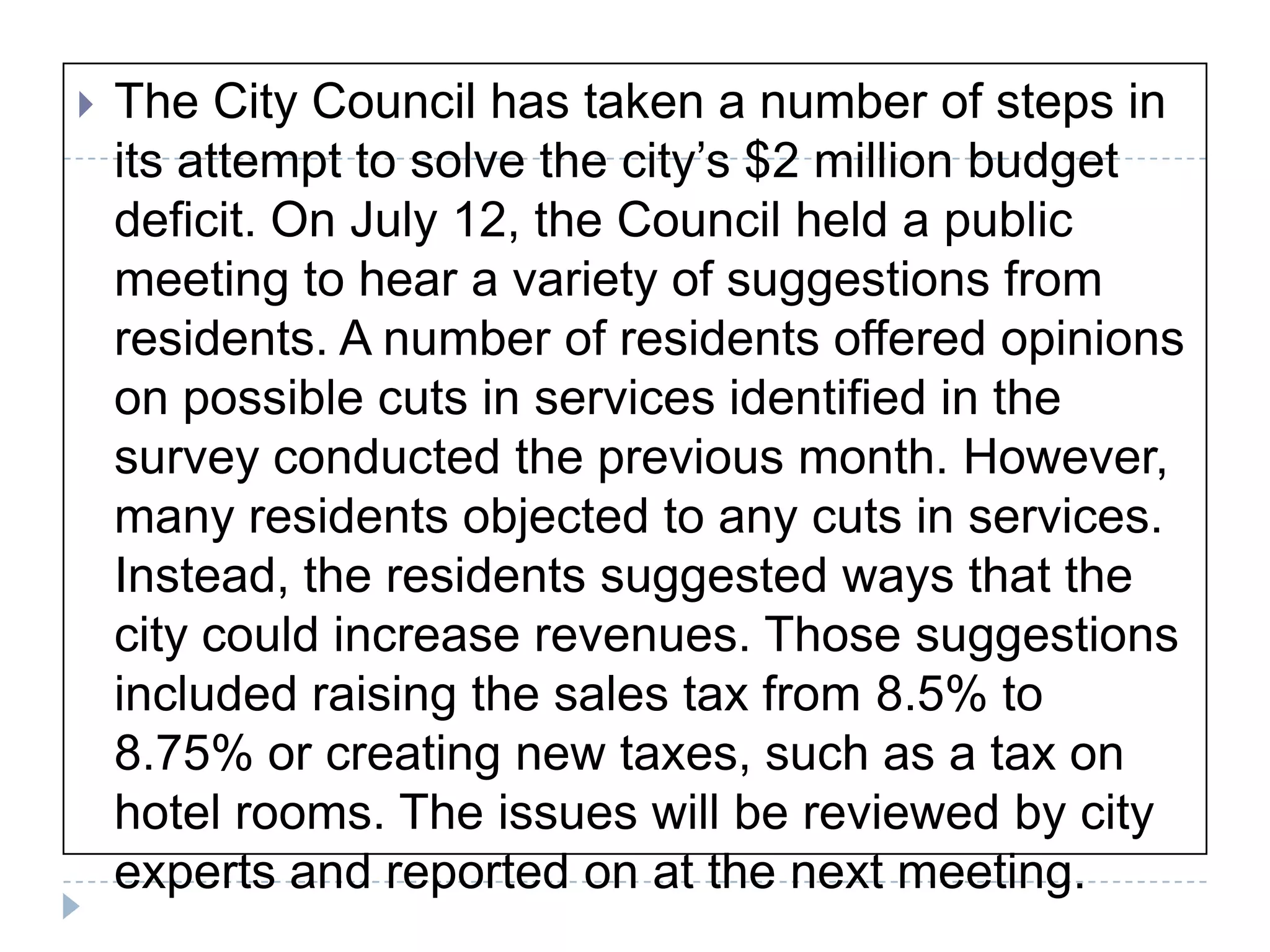 The City Council has taken a number of steps in its attempt to solve the city’s $2 million budget deficit. On July 12, the Council held a public meeting to hear a variety of suggestions from residents. A number of residents offered opinions on possible cuts in services identified in the survey conducted the previous month. However, many residents objected to any cuts in services. Instead, the residents suggested ways that the city could increase revenues. Those suggestions included raising the sales tax from 8.5% to 8.75% or creating new taxes, such as a tax on hotel rooms. The issues will be reviewed by city experts and reported on at the next meeting. 