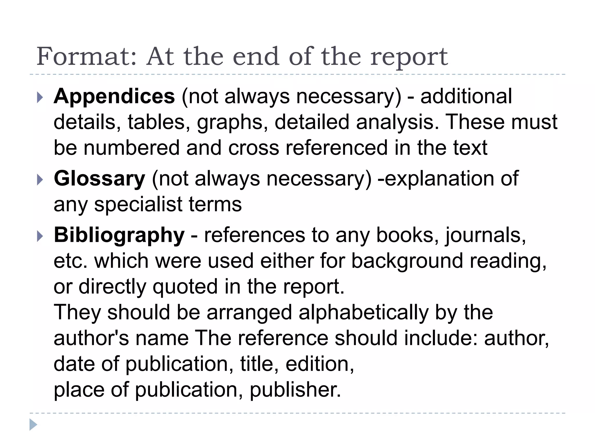 Report format: In the body of the reportTitle page - subject of the report, author, dateTerms of reference - who ordered the report, when and why, any conditionsContents page - all section numbers and titles, using exactly the same wording as in the reportAbstract - brief summary of report - task, summary of conclusions and recommendationsIntroduction - background information Main body of report - findings, description, facts, opinions, etc. This must be well structuredConclusion - summary of resultsRecommendations - usually in the form of a list