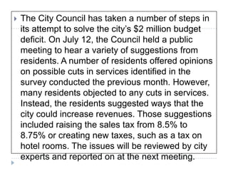The City Council has taken a number of steps in its attempt to solve the city’s $2 million budget deficit. On July 12, the Council held a public meeting to hear a variety of suggestions from residents. A number of residents offered opinions on possible cuts in services identified in the survey conducted the previous month. However, many residents objected to any cuts in services. Instead, the residents suggested ways that the city could increase revenues. Those suggestions included raising the sales tax from 8.5% to 8.75% or creating new taxes, such as a tax on hotel rooms. The issues will be reviewed by city experts and reported on at the next meeting. 