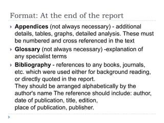 Report format: In the body of the reportTitle page - subject of the report, author, dateTerms of reference - who ordered the report, when and why, any conditionsContents page - all section numbers and titles, using exactly the same wording as in the reportAbstract - brief summary of report - task, summary of conclusions and recommendationsIntroduction - background information Main body of report - findings, description, facts, opinions, etc. This must be well structuredConclusion - summary of resultsRecommendations - usually in the form of a list