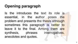 Opening paragraph
Is the introduces the text its role is
essential, in the author poses the
problem and presents the thesis although
sometimes this paragraph is better to
leave it to the final. Among them are
synthesis, phrases interrogatives,
anecdotes and quotes.
3
 