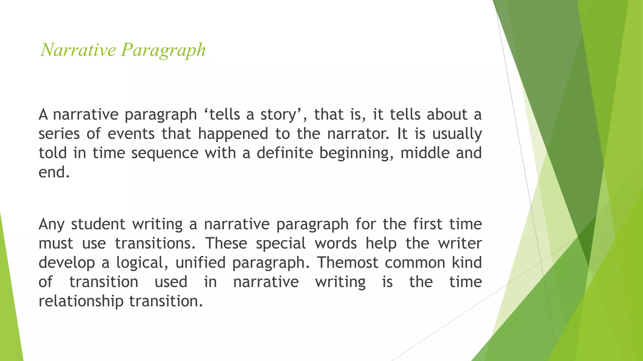 Narrative Paragraph
A narrative paragraph ‘tells a story’, that is, it tells about a
series of events that happened to the narrator. It is usually
told in time sequence with a definite beginning, middle and
end.
Any student writing a narrative paragraph for the first time
must use transitions. These special words help the writer
develop a logical, unified paragraph. Themost common kind
of transition used in narrative writing is the time
relationship transition.
 