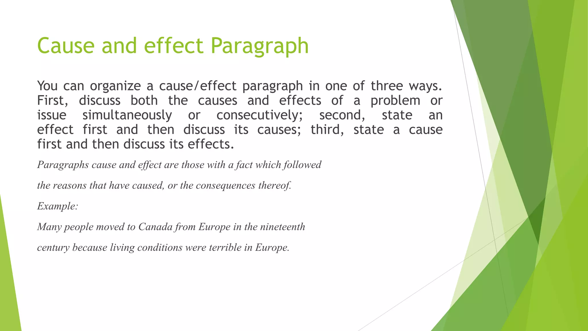 Cause and effect Paragraph
You can organize a cause/effect paragraph in one of three ways.
First, discuss both the causes and effects of a problem or
issue simultaneously or consecutively; second, state an
effect first and then discuss its causes; third, state a cause
first and then discuss its effects.
Paragraphs cause and effect are those with a fact which followed
the reasons that have caused, or the consequences thereof.
Example:
Many people moved to Canada from Europe in the nineteenth
century because living conditions were terrible in Europe.
 