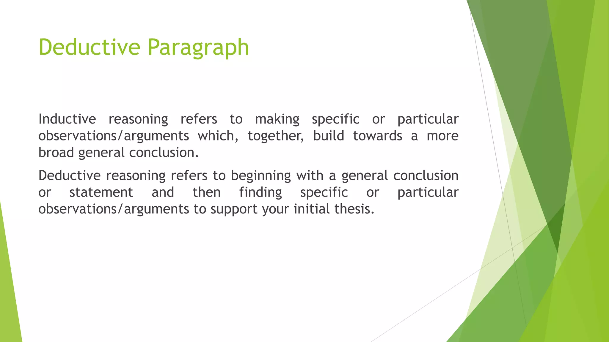 Deductive Paragraph
Inductive reasoning refers to making specific or particular
observations/arguments which, together, build towards a more
broad general conclusion.
Deductive reasoning refers to beginning with a general conclusion
or statement and then finding specific or particular
observations/arguments to support your initial thesis.
 