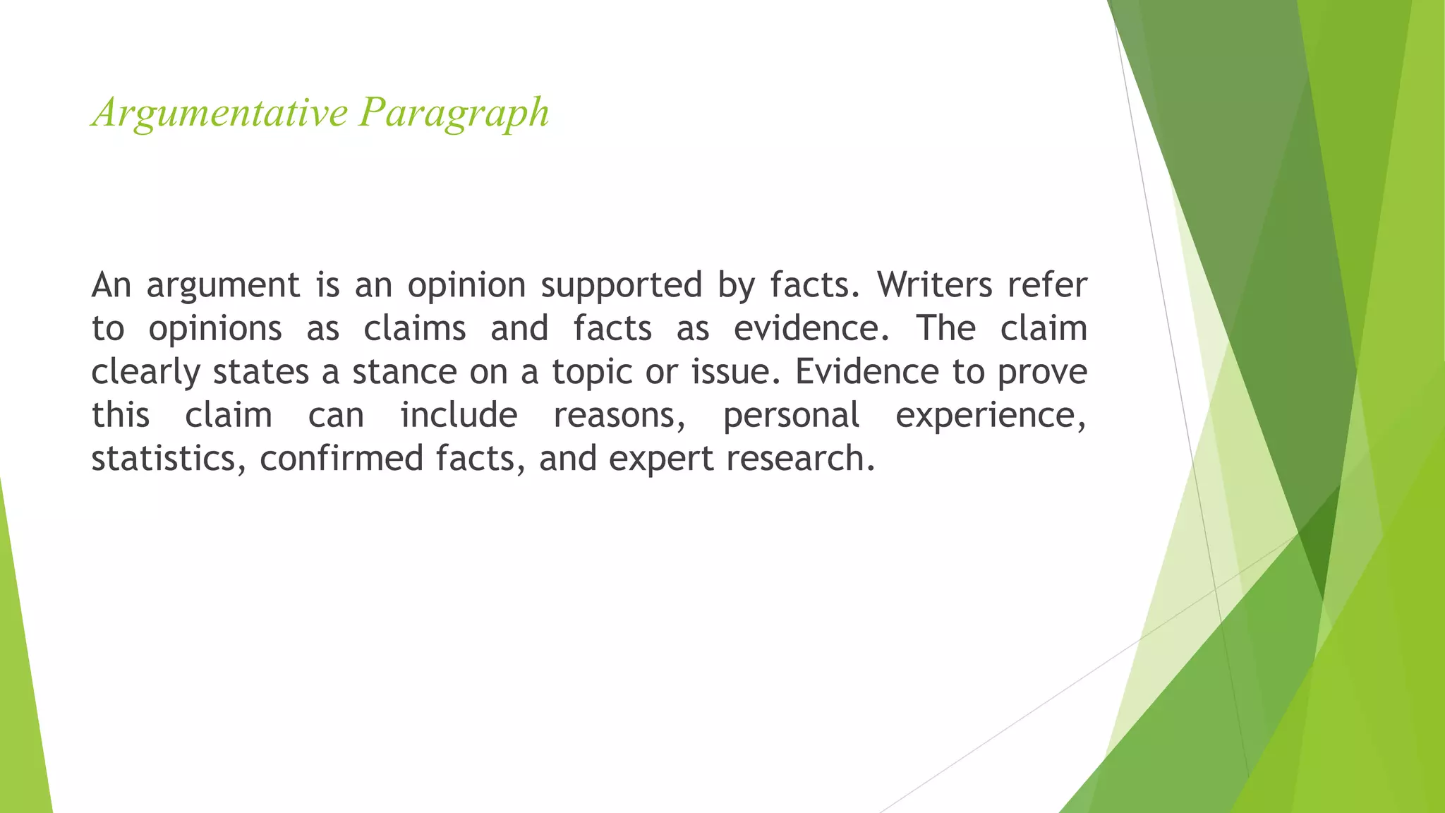 Argumentative Paragraph
An argument is an opinion supported by facts. Writers refer
to opinions as claims and facts as evidence. The claim
clearly states a stance on a topic or issue. Evidence to prove
this claim can include reasons, personal experience,
statistics, confirmed facts, and expert research.
 