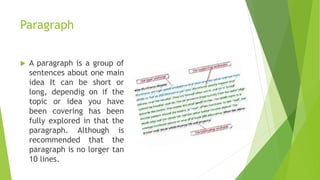 Paragraph
 A paragraph is a group of
sentences about one main
idea It can be short or
long, dependig on if the
topic or idea you have
been covering has been
fully explored in that the
paragraph. Although is
recommended that the
paragraph is no lorger tan
10 lines.
 