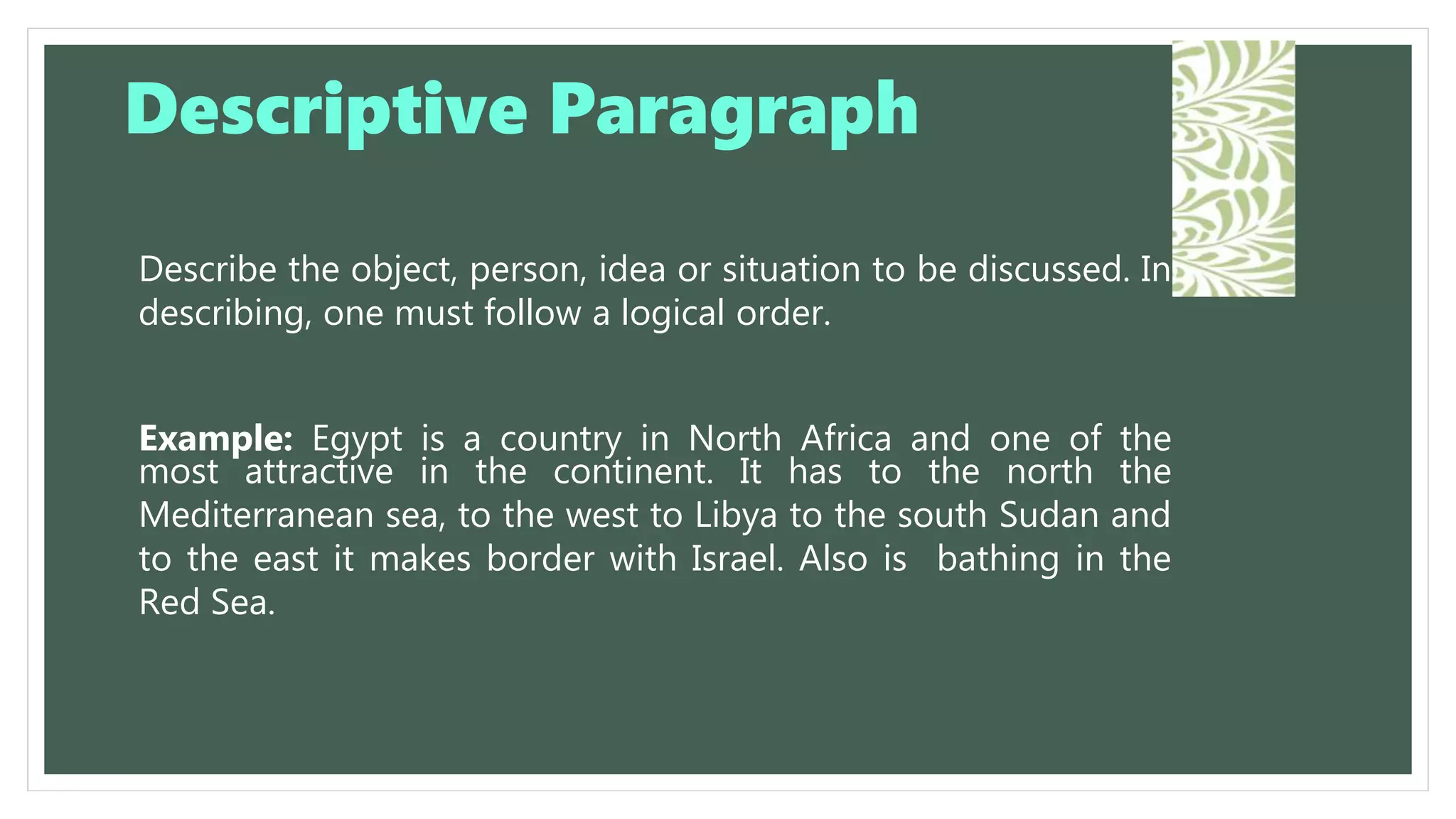 Describe the object, person, idea or situation to be discussed. In
describing, one must follow a logical order.
Example: Egypt is a country in North Africa and one of the
most attractive in the continent. It has to the north the
Mediterranean sea, to the west to Libya to the south Sudan and
to the east it makes border with Israel. Also is bathing in the
Red Sea.
Descriptive Paragraph
 