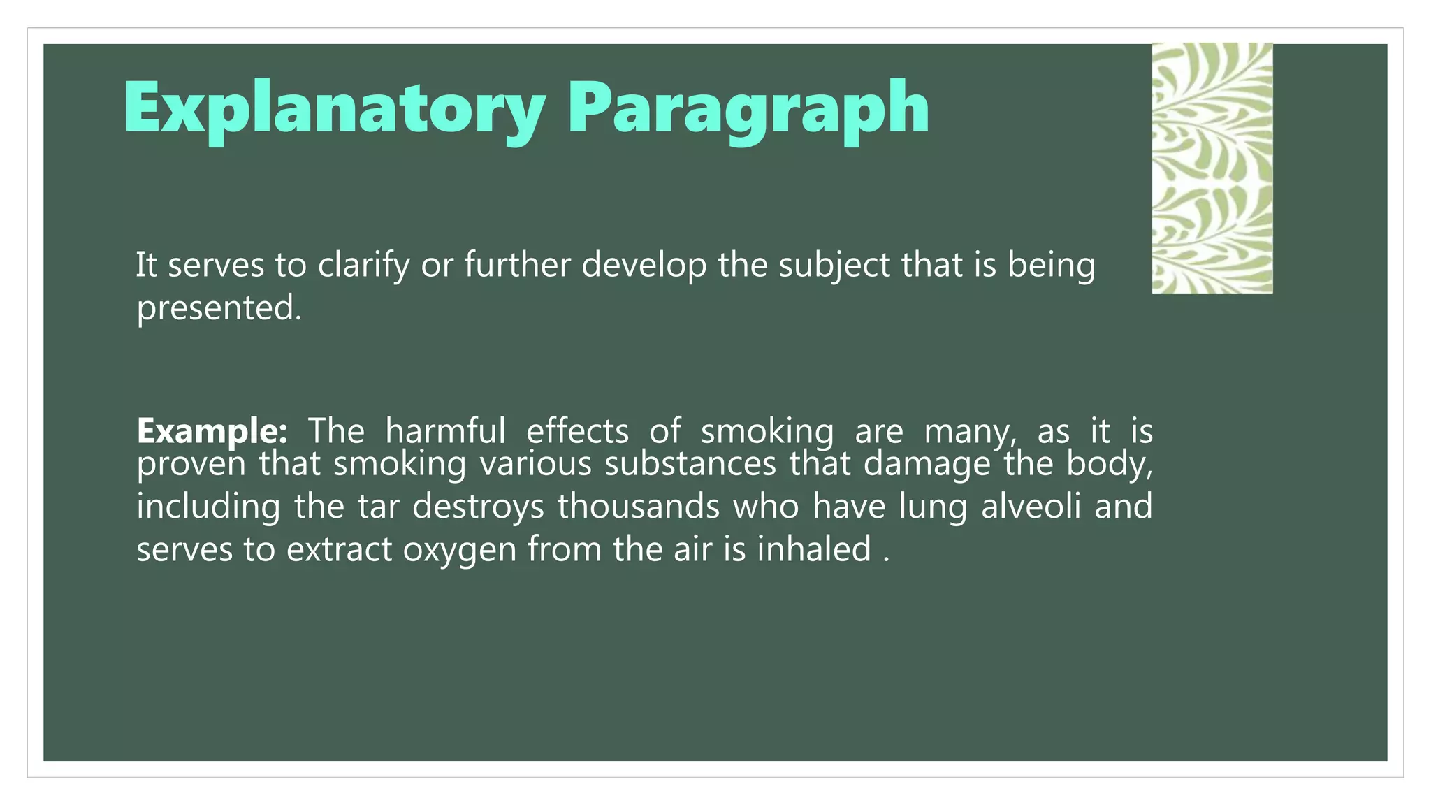 It serves to clarify or further develop the subject that is being
presented.
Example: The harmful effects of smoking are many, as it is
proven that smoking various substances that damage the body,
including the tar destroys thousands who have lung alveoli and
serves to extract oxygen from the air is inhaled .
Explanatory Paragraph
 