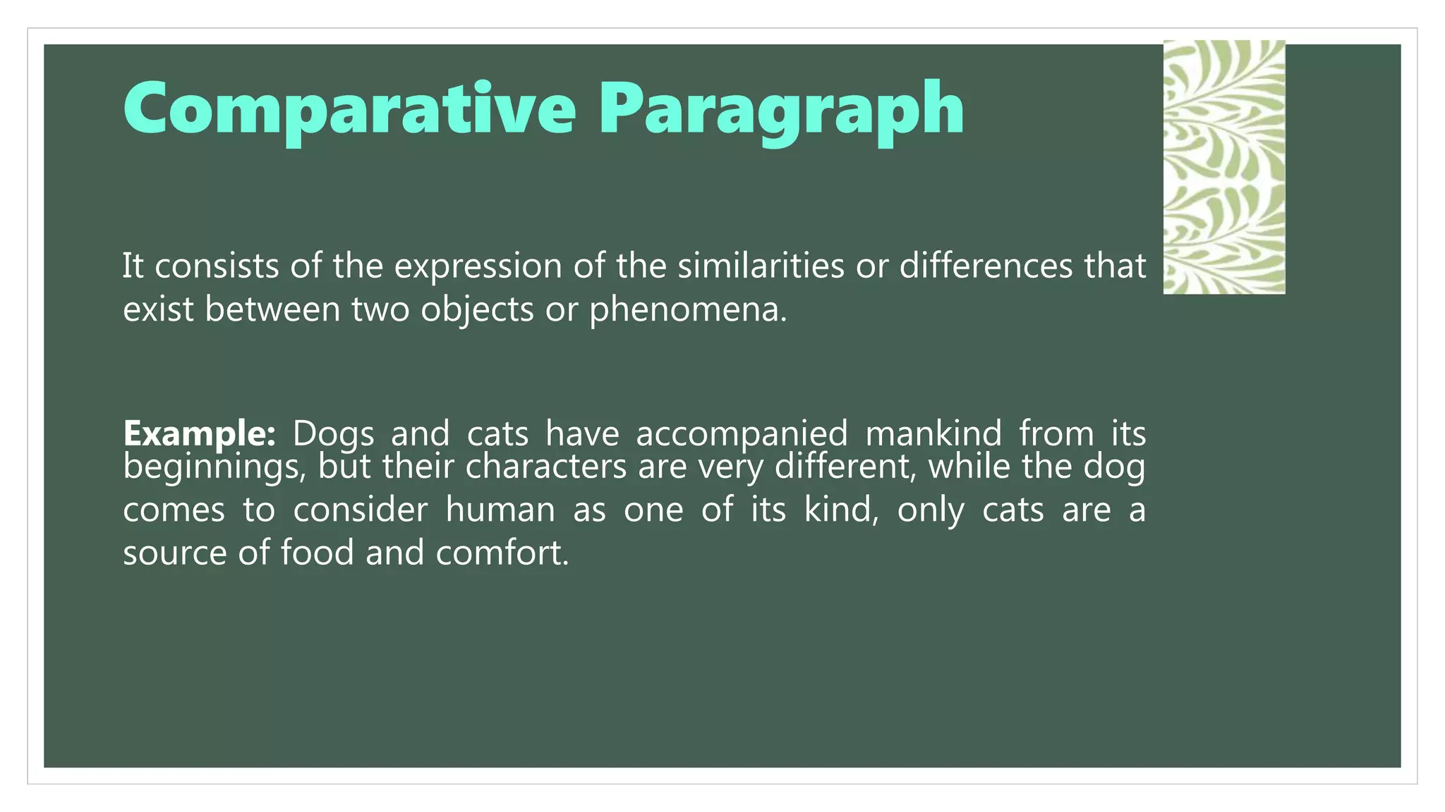It consists of the expression of the similarities or differences that
exist between two objects or phenomena.
Example: Dogs and cats have accompanied mankind from its
beginnings, but their characters are very different, while the dog
comes to consider human as one of its kind, only cats are a
source of food and comfort.
Comparative Paragraph
 