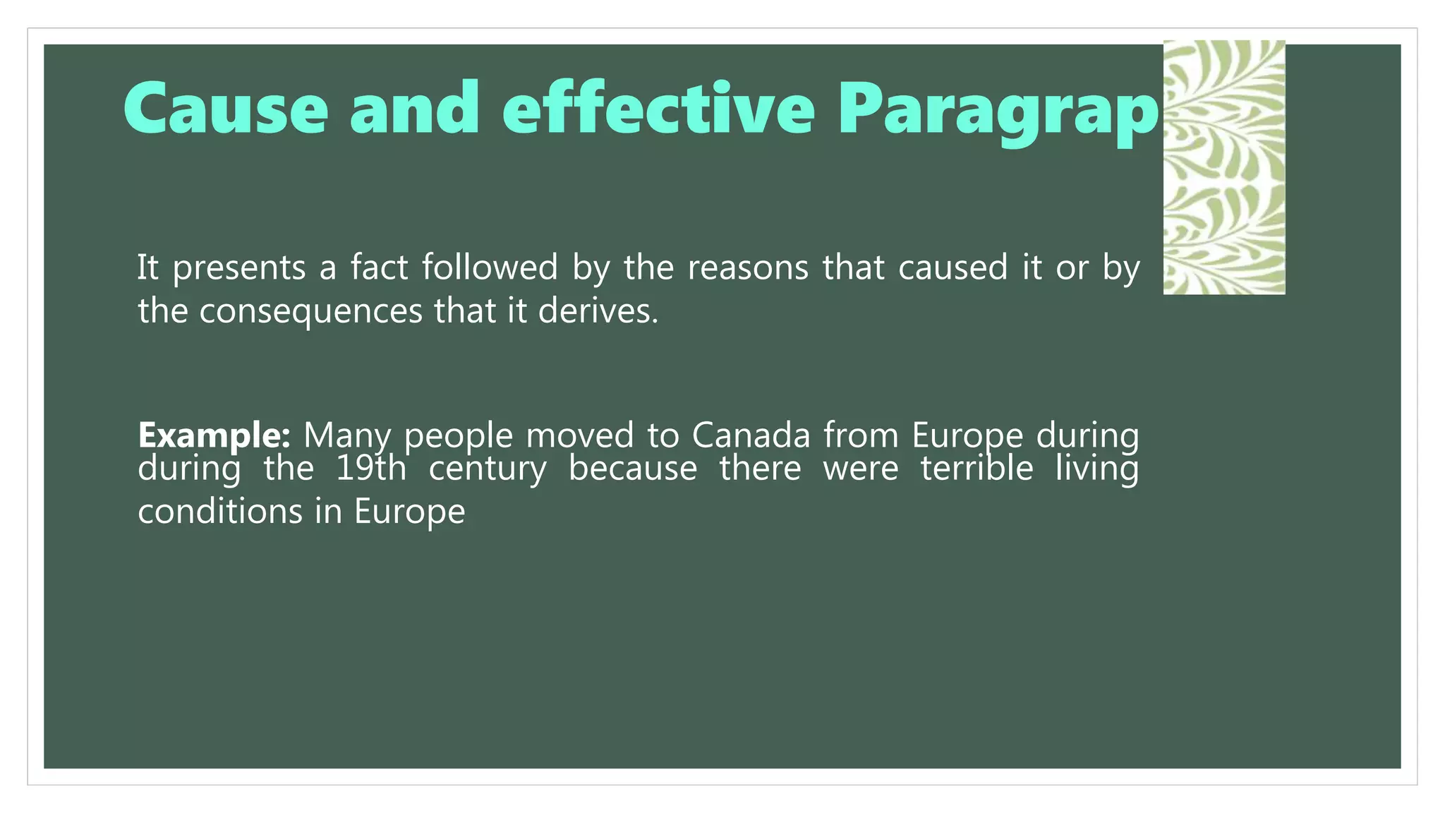 It presents a fact followed by the reasons that caused it or by
the consequences that it derives.
Example: Many people moved to Canada from Europe during
during the 19th century because there were terrible living
conditions in Europe
Cause and effective Paragraph
 